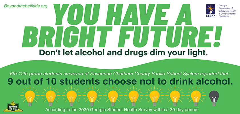 Green and white text on a white and light green background. You have a bright future. Don't let alcohol and drugs dim your light. 9 out of 10 6th-12th grade students surveyed at Savannah Chatham County Public School System choose not to drink.